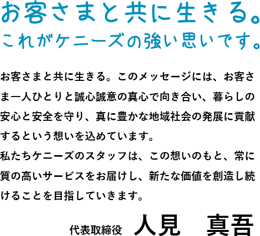 お客さまと共に生きる。これがケニーズの強い思いです。お客さまと共に生きる。このメッセージには、お客さま一人ひとりと誠心誠意の真心で向き合い、暮らしの安心と安全を守り、真に豊かな地域社会の発展に貢献するという想いを込めています。私たちケニーズのスタッフは、この想いのもと、常に質の高いサービスをお届けし、新たな価値を創造し続けることを目指していきます。代表取締役　人見　真吾 