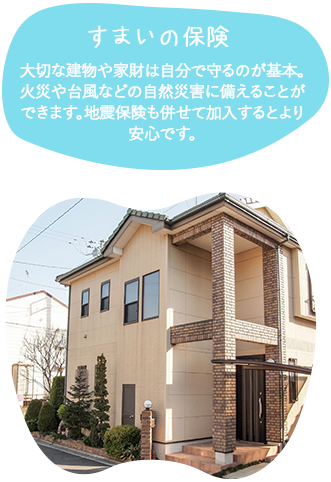 すまいの保険大切な建物や家財は自分で守るのが基本。火災や台風などの自然災害に備えることができます。地震保険も併せて加入するとより安心です。