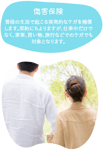 傷害保険普段の生活で起こる突発的なケガを補償します。契約にもよりますが、仕事中だけでなく、家事、買い物、旅行などでの怪我でも対象となります。