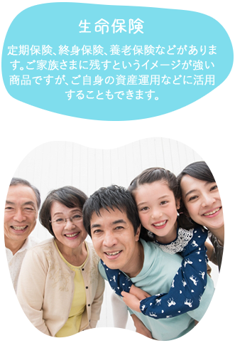 生命保険定期保険、終身保険、養老保険などがあります。ご家族さまに残すというイメージが強い商品ですが、ご自身の資産運用などに活用することもできます。