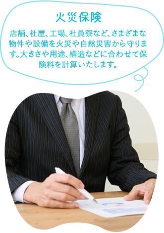 火災保険店舗、社屋、工場、社員寮など、さまざまな物件や家財を火災や自然災害から守ります。大きさや用途、構造などに合わせて保険料を計算いたします。